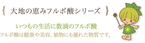 大地の恵みフルボ酸シリーズ　いつもの生活に数滴のフルボ酸　フルボ酸は健康や美容、植物にも優れた物質です。