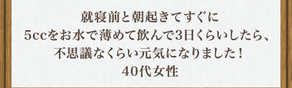 就寝前と朝起きてすぐに5ccをお水で薄めて飲んで3日くらいしたら､不思議なくらい元気になりました！40代女性