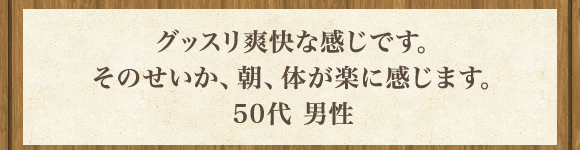 グッスリ爽快な感じです｡そのせいか､朝､体が楽に感じます｡50代 男性