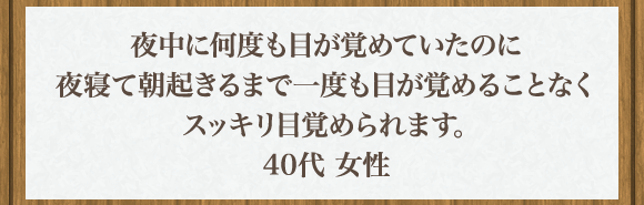 夜中に何度も目が覚めていたのに夜寝て朝起きるまで一度も目が覚めることなくスッキリ目覚められます｡40代 女性