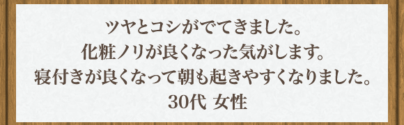 ツヤとコシがでてきました｡化粧ノリが良くなった気がします｡寝付きが良くなって朝も起きやすくなりました｡30代 女性