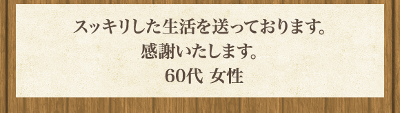 スッキリした生活を送っております｡感謝いたします｡60代 女性